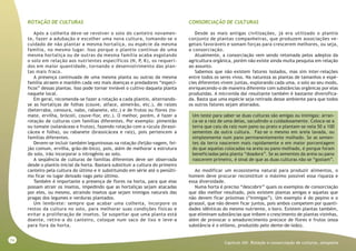 74
Capitulo XIII- Rotação e consorciação de culturas, aleopatia
ROTAÇÃO DE CULTURAS
Após a colheita deve-se revolver o solo do canteiro novamen-
te, fazer a adubação e escolher uma nova cultura, tomando-se o
cuidado de não plantar a mesma hortaliça, ou espécie da mesma
família, no mesmo lugar. Isso porque o plantio contínuo de uma
mesma hortaliça ou de outras da mesma família acaba esgotando
o solo em relação aos nutrientes específicos (N, P, K), os requeri-
dos em maior quantidade, tornando o desenvolvimento das plan-
tas mais fraco.
A presença continuada de uma mesma planta ou outras da mesma
família atraem e mantêm cada vez mais doenças e predadores “especí-
ficos” dessas plantas. Isso pode tornar inviável o cultivo daquela planta
naquele local.
Em geral, recomenda-se fazer a rotação a cada plantio, alternando-
se as hortaliças de folhas (couve, alface, almeirão, etc.), de raízes
(beterraba, cenoura, nabo, rabanete, etc.) e de frutos ou flores (to-
mate, ervilha, brócoli, couve-flor, etc.). O melhor, porém, é fazer a
rotação de culturas com famílias diferentes. Por exemplo: pimentão
ou tomate (solanáceas e frutos), fazendo rotação com a rúcula (brassi-
cácea e folha), ou rabanete (brassicácea e raiz), pois pertencem a
famílias diferentes.
Devem-se incluir também leguminosas na rotação (feijão-vagem, fei-
jão comum, ervilha, grão-de-bico), pois, além de melhorar a estrutura
do solo, irão incorporar o nitrogênio ao solo.
A seqüência de culturas de famílias diferentes deve ser observada
desde o plantio inicial da horta. Bastará substituir a cultura do primeiro
canteiro pela cultura do último e ir substituindo em série até o penúlti-
mo ficar no lugar deixado vago pelo último.
Também é importante a presença de flores na horta, para que elas
possam atrair os insetos, impedindo que as hortaliças sejam atacadas
por eles, ou mesmo, atraindo insetos que sejam inimigos naturais das
pragas dos legumes e verduras plantados.
Um lembrete: sempre que acabar uma colheita, incorpore os
restos da cultura no solo, para melhorar suas condições físicas e
evitar a proliferação de insetos. Se suspeitar que uma planta está
doente, retire-a do canteiro, coloque num saco de lixo e leve-a
para fora da horta.
CONSORCIAÇÃO DE CULTURAS
Desde as mais antigas civilizações, já era utilizado o plantio
conjunto de plantas companheiras, que produzem associações ve-
getais favoráveis e somam forças para crescerem melhores, ou seja,
a consorciação.
Atualmente, a consorciação vem sendo retomada pelos adeptos da
agricultura orgânica, porém não existe ainda muita pesquisa em relação
ao assunto.
Sabemos que não existem fatores isolados, mas sim inter-relações
entre todos os seres vivos. Na natureza as plantas de tamanhos e espé-
cies diferentes vivem juntas, explorando cada uma, o solo ao seu modo,
enriquecendo-o de maneira diferente com substâncias orgânicas por elas
produzidas. A microvida daí resultante também é bastante diversifica-
da. Basta que uma espécie seja retirada desse ambiente para que todos
os outros fatores sejam alterados.
Um teste para saber se duas culturas são amigas ou inimigas: arran-
ca-se a raiz de uma delas, sacudindo-a cuidadosamente. Coloca-se a
terra que caiu da raiz num pano ou prato e plantam-se nela 50 a 100
sementes da outra cultura. Faz-se o mesmo em areia lavada, ou
simplesmente num pano permanentemente molhado. Se as semen-
tes da terra nascerem mais rapidamente e em maior porcentagem
do que aquelas colocadas na areia ou pano molhado, é porque foram
beneficiadas pela planta “doadora”. Se as sementes da areia ou pano
nascerem primeiro, é sinal de que as duas culturas não se “gostam”.
Ao modificar um ecossistema natural para produzir alimentos, o
homem deve procurar reconstituir o máximo possível essa riqueza e
essa diversidade.
Numa horta é preciso “descobrir” quais os exemplos de consorciação
que dão melhor resultado, pois existem plantas amigas e aquelas que
não devem ficar próximas (“inimigas”). Um exemplo é do pepino e o
girassol, que não devem ficar juntos, pois ambos competem por quanti-
dades idênticas do mesmo nutriente, o boro. Existem plantas também,
que eliminam substâncias que inibem o crescimento de plantas vizinhas,
além de provocar o amadurecimento precoce de flores e frutos (essa
substância é o etileno, produzido pelo dente-de-leão).
 