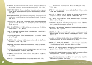 84
Capitulo XVI - Bibliografia
ALMEIDA Jr., H. Práticas alternativas de controle de pragas e doenças na
agricultura - coletânea de receitas. Campinas: EMOPI, 1998. 112p.
BOLETIM TÉCNICO 100 - Recomendações de adubação e calagem para o
Estado de São Paulo. Campinas: Instituto Agronômico de Campinas,
1997. 285p.
BOLETIM TÉCNICO 200 - Instruções agrícolas para as principais culturas
econômicas. 6ª ed., Campinas: Instituto Agronômico de Campinas,
1998. 393p.
CHABOUSSOU, F. A teoria da trofobiose - novos caminhos para uma
agricultura sadia. Fundação Gaia, Centro de Agricultura Ecológica
Ipê, 2ª ed., 1995.
COMO COMBATER PRAGAS E DOENÇAS. Plantas dentro de casa. Rio Gráfica
Editora, 1980, n.º 11. p.161-165.
COMO ENFRENTAR A FERRUGEM. Jornal “Plantas e flores”. Editora Abril,
15/outubro, 1978. p.3.
CUIDADO COM O TRIPES. Jornal “Plantas e flores”, 29/outubro, Editora
Abril, 1978. p.3.
FILGUEIRA, F. A. R. Manual de Olericultura. Vol. I. 2ª ed. São Paulo:
Agronômica Ceres. 1981. 338p.
FORNARI, E. Novo manual de agricultura alternativa. Editora Sol Nascente,
2ª ed. 273p.
FRANCISCO NETO, J. Manual de horticultura ecológica: auto-suficiência
em pequenos espaços. São Paulo, 1995. 141p.
GUIA RURAL. Horta é saúde. Edição Especial do Guia Rural. São Paulo:
Abril. 338p.
KIEHL, E. J. Fertilizantes orgânicos. Piracicaba: Ceres, 1985. 492p.
______. Fertilizantes organominerais. Piracicaba: Edição do autor,
1993. 189p.
LEPSCH, I. F. Solos - formação e conservação. São Paulo: Melhoramentos,
1976. 160p. (série Prisma)
LOPES, C. A.; SOARES, A. M. Q. Doenças bacterianas das hortaliças -
diagnose e controle. Brasília: EMBRAPA - CNPH, 1997. 70p.
LUTE CONTRA AS COCHONILHAS. Jornal “Plantas e flores”. 1º outubro.
Editora Abril, 1978. p.4.
MAKISHIMA, N. Produção de hortaliças em pequena escala. EMBRAPA-
CNPH, 1983. 23p. (Instruções técnicas, 6).
MEDEIROS,A. R. M. Alelopatia - fundamentos, importância e suas aplicações.
Piracicaba: 1987. (Apostila)
MEDEIROS, M. A. O controle biológico de insetos - praga e sua aplicação
em cultivos de hortaliças. Brasília: EMBRAPA-CNPH, 1997. (Circular
Técnica 8)
O MANEJO INTEGRADO NO CONTROLE DO PULGÃO DO TRIGO. ICI-Agro
químicos Notícias, São Paulo, sem data, n.º 37. P.3-5.
OLIVEIRA, J. A.; PINTO, A.G.; TEIXEIRA, J. E. Uma mensagem ao agricultor
- Projeto Escola no Campo. São Paulo: Zeneca, 1996. 68p.
PASCHOAL, A. D. Produção orgânica de alimentos: agricultura sustentável
para os séculos XX e XXI. Piracicaba, 1994. 191p.
PENTEADO, S. R. Adubação orgânica: preparo fácil de compostos orgânicos
e biofertilizantes. Campinas: Agrorganica, 2000. 50p.
______. Introdução à agricultura orgânica - normas e técnicas de cultivo.
Campinas: Grafimagem, 2000. 110p.
 