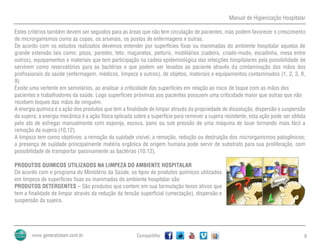 Manual de Higienização Hospitalar
Compartilhe 9
Estes critérios também devem ser seguidos para as áreas que não tem circulação de pacientes, mas podem favorecer o crescimento
de microrganismos como as copas, os arsenais, os postos de enfermagens e outras.
De acordo com os estudos realizados devemos entender por superfícies fixas ou inanimadas do ambiente hospitalar aquelas de
grande extensão tais como: pisos, paredes, teto, maçanetas, peitoris, mobiliários (cadeira, criado-mudo, escadinha, mesa entre
outros), equipamentos e materiais que tem participação na cadeia epidemiológica das infecções hospitalares pela possibilidade de
servirem como reservatórios para as bactérias e que podem ser levados ao paciente através da contaminação das mãos dos
profissionais da saúde (enfermagem, médicos, limpeza e outros), de objetos, materiais e equipamentos contaminados (1, 2, 3, 8,
9).
Existe uma vertente em seminários, ao analisar a criticidade das superfícies em relação ao risco de toque com as mãos dos
pacientes e trabalhadores da saúde. Logo superfícies próximas aos pacientes possuem uma criticidade maior que outras que não
recebem toques das mãos de ninguém.
A energia química é a ação dos produtos que tem a finalidade de limpar através da propriedade de dissolução, dispersão e suspensão
da sujeira; a energia mecânica é a ação física aplicada sobre a superfície para remover a sujeira resistente, esta ação pode ser obtida
pelo ato de esfregar manualmente com esponja, escova, pano ou sob pressão de uma máquina de lavar tornando mais fácil a
remoção da sujeira (10,12).
A limpeza tem como objetivos: a remoção da sujidade visível, a remoção, redução ou destruição dos microrganismos patogênicos;
a presença de sujidade principalmente matéria orgânica de origem humana pode servir de substrato para sua proliferação, com
possibilidade de transportar passivamente as bactérias (10,12).
PRODUTOS QUIMICOS UTILIZADOS NA LIMPEZA DO AMBIENTE HOSPITALAR
De acordo com o programa do Ministério da Saúde, os tipos de produtos químicos utilizados
em limpeza de superfícies fixas ou inanimadas do ambiente hospitalar são:
PRODUTOS DETERGENTES – São produtos que contem em sua formulação tenso ativos que
tem a finalidade de limpar através da redução da tensão superficial (umectação), dispersão e
suspensão da sujeira.
 