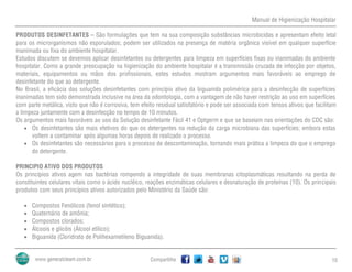 Manual de Higienização Hospitalar
Compartilhe 10
PRODUTOS DESINFETANTES – São formulações que tem na sua composição substâncias microbicidas e apresentam efeito letal
para os microrganismos não esporulados; podem ser utilizados na presença de matéria orgânica visível em qualquer superfície
inanimada ou fixa do ambiente hospitalar.
Estudos discutem se devemos aplicar desinfetantes ou detergentes para limpeza em superfícies fixas ou inanimadas do ambiente
hospitalar. Como a grande preocupação na higienização do ambiente hospitalar é a transmissão cruzada de infecção por objetos,
materiais, equipamentos ou mãos dos profissionais, estes estudos mostram argumentos mais favoráveis ao emprego de
desinfetante do que ao detergente.
No Brasil, a eficácia das soluções desinfetantes com princípio ativo da biguanida polimérica para a desinfecção de superfícies
inanimadas tem sido demonstrada inclusive na área da odontologia, com a vantagem de não haver restrição ao uso em superfícies
com parte metálica, visto que não é corrosiva, tem efeito residual satisfatório e pode ser associada com tensos ativos que facilitam
a limpeza juntamente com a desinfecção no tempo de 10 minutos.
Os argumentos mais favoráveis ao uso da Solução desinfetante Fácil 41 e Optgerm e que se baseiam nas orientações do CDC são:
 Os desinfetantes são mais efetivos do que os detergentes na redução da carga microbiana das superfícies; embora estas
voltem a contaminar após algumas horas depois de realizado o processo.
 Os desinfetantes são necessários para o processo de descontaminação, tornando mais prática a limpeza do que o emprego
do detergente.
PRINCIPIO ATIVO DOS PRODUTOS
Os princípios ativos agem nas bactérias rompendo a integridade de suas membranas citoplasmáticas resultando na perda de
constituintes celulares vitais como o ácido nucléico, reações enzimáticas celulares e desnaturação de proteínas (10). Os principais
produtos com seus princípios ativos autorizados pelo Ministério da Saúde são:
 Compostos Fenólicos (fenol sintético);
 Quaternário de amônia;
 Compostos clorados;
 Álcoois e glicóis (Álcool etílico);
 Biguanida (Cloridrato de Polihexametileno Biguanida).
 