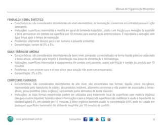 Manual de Higienização Hospitalar
Compartilhe 11
FENÓLICOS: FENOL SINTÉTICO
 Características: são considerados desinfetantes de nível intermediário; as formulações comerciais encontradas possuem ação
detergente.
 Indicações: superfícies inanimadas e mobília em geral do ambiente hospitalar, usado com fricção para remoção da sujidade
e deve permanecer em contato na superfície por 10 minutos para exercer ação antimicrobiana. É necessária a remoção com
água limpa após o tempo de exposição.
 Problemas: altamente tóxicos para o ser humano e poluente ambiental.
 Concentração: variam de 2% a 5%.
QUARTENÁRIO DE AMÔNIA
 Características: são considerados desinfetantes de baixo nível; composto comercializado na forma liquida pode ser associado
a tenso-ativos, utilizado para limpeza e desinfecção nas áreas de alimentação e neonatalogia.
 Indicações: superfícies inanimadas e equipamentos de contato com paciente; usado sob fricção e contato do produto por 10
minutos.
 Problemas: é um produto caro e de uso único (sua solução não pode ser armazenada).
 Concentração: 2% a 3%.
COMPOSTOS CLORADOS
 Características: são considerados desinfetantes de alto nível; são encontrados nas formas: liquida (cloro inorgânico,
representado pelo hipoclorito de sódio), são produtos instáveis, altamente corrosivos e não podem ser associados a tenso-
ativos; pó ou pastilhas (cloro orgânico representado pelos derivados de ácido ciaúrico).
 Indicações: as duas formas encontradas podem ser utilizadas para tratamento local de superfícies com matéria orgânica
(sangue e outros líquidos) fazendo a descontaminação e para a limpeza de superfícies não metálicas é usado o hipoclorito na
concentração 0,5% em contato por 10 minutos; o cloro orgânico também usado na concentração 0,5% pode ser usado em
quaisquer superfícies inanimadas do ambiente hospitalar por 10 minutos de contato.
 