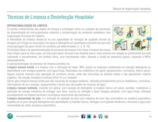 Manual de Higienização Hospitalar
Compartilhe 14
Técnicas de Limpeza e Desinfecção Hospitalar
OPERACIONALIZAÇÃO DA LIMPEZA
O correto conhecimento das etapas da limpeza e orientação sobre os cuidados de prevenção
da disseminação de microrganismos evitando a contaminação do ambiente estabelece uma
organização funcional do trabalho.
A efetividade da limpeza baseia-se na sua capacidade de remoção de sujidade através da
lavagem por fricção ou escovação com água e detergente em quantidade suficiente do que uma
mera passagem de pano úmido em sentidos pré-determinados (1, 5, 9, 10).
O princípio básico na operacionalização do processo de limpeza é de iniciar a limpeza dos locais
mais limpos para os mais sujos, de cima para baixo, do local mais distante para o mais próximo em relação ao profissional que está
realizando o procedimento, em sentido único, com movimentos retos, fazendo a virada do acessório (panos, esponjas e MPs)
adequadamente.
A operacionalização do processo de limpeza constitui-se:
Limpeza manual úmida: é a limpeza com a utilização de rodos, MPs, panos ou esponjas umedecidas em solução detergente ou
desinfetante com enxágue posterior com água limpa. Realizadas nos mobiliários em geral, equipamentos, luminárias, tetos e pisos.
Alguns autores chamam esta operação de varredura úmida, onde são removidos os detritos soltos e não apresentam matéria
orgânica. Há solução limpadora multiuso (Fácil 31 ou Limpador
Garra) para limpeza manual úmida que não necessita de enxágue posterior, utilizada principalmente para os mobiliários, luminárias,
interruptores de luz e energia, equipamentos e locais que não podem ter excesso de água.
Limpeza manual molhada: consiste em aplicar uma solução de detergente (Limpador Garra) em pisos, paredes, mobiliários e
aplicação de energia mecânica de esfregar com fibra, escova ou esfregão e fazer enxágue posterior com água limpa. Utilizada
principalmente na limpeza terminal e na limpeza concorrente dos banheiros.
Limpeza mecanizada do piso: é a remoção da sujidade do piso com máquina de lavar tipo enceradeira ou lavadora automática.
Espalha-se no piso solução detergente e/ou desinfetante (Limpador Garra), esfregam com grande eficiência e removem a água sem
necessidade de rodos (lavadora automática).
 