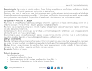 Manual de Higienização Hospitalar
Compartilhe 15
Descontaminação: é a remoção de materiais orgânicos (fezes, vômitos, sangue) de uma superfície com auxílio de uma Solução
desinfetante Fácil 41. A matéria orgânica deve ser removida da seguinte forma:
Remover a maior parte do material com papel absorvente descartando-o no lixo adequado, posteriormente aplicar a Solução do
limpador Garra e posteriormente o desinfetante Fácil 41, deixando agir por 10 minutos, fazer esfregação, em seguida fazer a remoção
deste conteúdo com papel absorvente descartando-o no lixo adequado e dar acabamento final conforme a necessidade.
AS TÉCNICAS DO PROCESSO DE LIMPEZA
No processo de limpeza hospitalar sabemos que a limpeza concorrente é o processo de limpeza e desinfecção que ocorre com o
ambiente ocupado e a limpeza terminal é realizada após a desocupação do ambiente.
No entanto hoje com as novas definições do ambiente hospitalar temos a limpeza preparatória e a limpeza especial conforme os
conceitos já descritos anteriormente.
Lembramos que nos demais ambientes que não há trafego ou permanência de pacientes também deve haver limpeza concorrente
e terminal de acordo com risco de contaminação.
Descrevemos os passos em detalhes das quatro técnicas para os diversos ambientes conforme o risco de contaminação das
superfícies, pois delas dependem a recuperação do paciente e a saúde dos trabalhadores.
LIMPEZA CONCORRENTE
Conceito: É a limpeza realizada diariamente feita nas superfícies inanimadas (pisos, pias, mesas fixas, tampos, peitoris, maçanetas
das portas, interruptores de luz), reposição de materiais (sabonete liquido, papel higiênico e papel toalha) e recolhimento do lixo.
Objetivo: Diminuir a carga microbiana das superfícies fixas, manter os aposentos em perfeitas condições de higiene e limpeza,
oferecendo bem estar, conforto e segurança aos clientes internos e externos.
Executantes: Auxiliares de limpeza.
Materiais Necessários:
Carro Funcional contendo:
 Limpador Geral Superfícies- Garra;
 Solução desinfetante Fácil 41 Hospitalar para Superfícies Fixas - Fácil 41;
 Pulverizadores (3 abastecidos com Fácil 41 e 1 com Limpador Garra)
 