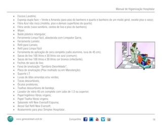 Manual de Higienização Hospitalar
Compartilhe 16
 Escova Lavatina;
 Esponja dupla face – Verde e Amarela (para pias do banheiro e quarto e banheiro de um modo geral, exceto piso e vaso);
 Fibra Azul não risca (mobília, piso e demais superfícies do quarto)
 Fibra verde (vaso sanitário, cestos de lixo e piso do banheiro)
 Wiper;
 Balde plástico retangular;
 Ferramenta Limpa Fácil, abastecida com Limpador Garra;
 Ferramenta Lamelo;
 Refil para Lamelo;
 Refil para Limpa Fácil
 Ferramenta de aplicação de cera completa (cabo alumínio, luva de 45 cm);
 Sacos de lixo 100 litros e 30 litros cor azul (comum);
 Sacos de lixo 100 litros e 30 litros cor branco (infectante);
 Fechos de saco de lixo;
 Faixa de sinalização “Sanitário Desinfetado”;
 Placa de sinalização (Piso molhado ou em Manutenção)
 Suporte LT
 Luvas de látex amarelas e/ou verdes;
 Tocas descartáveis;
 Óculos protetores;
 Toalhas descartáveis de bandeja;
 Lavador de vidro 45 cm completo com cabo de 1,5 ou superior;
 Papel higiênico fibras virgens;
 Papel Toalha fibras virgens;
 Sabonete refil New Eversoft Espuma;
 Álcool Gel Refil New Eversoft;
 Acabamento para piso Simplex Hospitalar.
 
