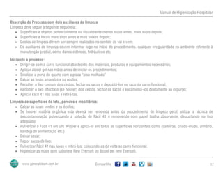 Manual de Higienização Hospitalar
Compartilhe 17
Descrição do Processo com dois auxiliares de limpeza
Limpeza deve seguir a seguinte sequência:
 Superfícies e objetos potencialmente ou visualmente menos sujos antes, mais sujos depois;
 Superfícies e locais mais altos antes e mais baixos depois;
 Gestos de limpeza devem ser sempre realizados no sentido de vai e vem;
 Os auxiliares de limpeza devem informar logo no início do procedimento, qualquer irregularidade no ambiente referente à
manutenção predial, como danos elétricos, hidráulicos etc.
Iniciando o processo:
 Dirigir-se com o carro funcional abastecido dos materiais, produtos e equipamentos necessários;
 Aplicar álcool gel nas mãos antes de iniciar os procedimentos;
 Sinalizar a porta do quarto com a placa “piso molhado”
 Calçar as luvas amarelas e os óculos;
 Recolher o lixo comum dos cestos, fechar os sacos e depositá-los no saco do carro funcional;
 Recolher o lixo infectado (se houver) dos cestos, fechar os sacos e encaminhá-los diretamente ao expurgo;
 Aplicar Fácil 41 nas luvas e retirá-las.
Limpeza de superfícies do teto, paredes e mobiliários:
 Calçar as luvas verdes e os óculos;
 Se houver matéria orgânica esta deverá ser removida antes do procedimento de limpeza geral, utilizar a técnica de
descontaminação pulverizando a solução de Fácil 41 e removendo com papel toalha absorvente, descartando no lixo
adequado;
 Pulverizar o Fácil 41 em um Wipper e aplicá-lo em todas as superfícies horizontais como (cadeiras, criado-mudo, armário,
bandeja de alimentação etc.)
 Deixar secar;
 Repor sacos de lixo;
 Pulverizar Fácil 41 nas luvas e retirá-las, colocando-as de volta ao carro funcional;
 Higienizar as mãos com sabonete New Eversoft ou álcool gel new Eversoft.
 