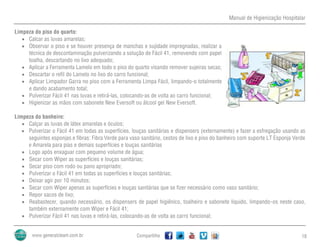 Manual de Higienização Hospitalar
Compartilhe 18
Limpeza do piso do quarto:
 Calcar as luvas amarelas;
 Observar o piso e se houver presença de manchas e sujidade impregnadas, realizar a
técnica de descontaminação pulverizando a solução de Fácil 41, removendo com papel
toalha, descartando no lixo adequado;
 Aplicar a Ferramenta Lamelo em todo o piso do quarto visando remover sujeiras secas;
 Descartar o refil do Lamelo no lixo do carro funcional;
 Aplicar Limpador Garra no piso com a Ferramenta Limpa Fácil, limpando-o totalmente
e dando acabamento total;
 Pulverizar Fácil 41 nas luvas e retirá-las, colocando-as de volta ao carro funcional;
 Higienizar as mãos com sabonete New Eversoft ou álcool gel New Eversoft.
Limpeza do banheiro:
 Calçar as luvas de látex amarelas e óculos;
 Pulverizar o Fácil 41 em todas as superfícies, louças sanitárias e dispensers (externamente) e fazer a esfregação usando as
seguintes esponjas e fibras: Fibra Verde para vaso sanitário, cestos de lixo e piso do banheiro com suporte LT Esponja Verde
e Amarela para pias e demais superfícies e louças sanitárias
 Logo após enxaguar com pequeno volume de água;
 Secar com Wiper as superfícies e louças sanitárias;
 Secar piso com rodo ou pano apropriado;
 Pulverizar o Fácil 41 em todas as superfícies e louças sanitárias;
 Deixar agir por 10 minutos;
 Secar com Wiper apenas as superfícies e louças sanitárias que se fizer necessário como vaso sanitário;
 Repor sacos de lixo;
 Reabastecer, quando necessário, os dispensers de papel higiênico, toalheiro e sabonete líquido, limpando-os neste caso,
também externamente com Wiper e Fácil 41;
 Pulverizar Fácil 41 nas luvas e retirá-las, colocando-as de volta ao carro funcional;
 