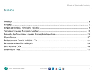 Manual de Higienização Hospitalar
Compartilhe 1
Sumário
Introdução............................................................................................................................................ 2
Conceitos............................................................................................................................................. 5
Limpeza e Desinfecção no Ambiente Hospitalar.......................................................................................... 8
Técnicas de Limpeza e Desinfecção Hospitalar ......................................................................................... 14
Protocolos dos Processos de Limpeza e Desinfecção de Superfícies ........................................................... 29
Higiene Pessoal................................................................................................................................... 37
Equipamentos de Proteção Individual - EPIs ............................................................................................ 42
Ferramentas e Acessórios de Limpeza .................................................................................................... 46
Linha Hospitalar Oleak.......................................................................................................................... 50
Considerações Finais............................................................................................................................ 55
 