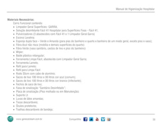 Manual de Higienização Hospitalar
Compartilhe 20
Materiais Necessários:
Carro Funcional contendo:
 Limpador Geral Superfícies- GARRA;
 Solução desinfetante Fácil 41 Hospitalar para Superfícies Fixas - Fácil 41;
 Pulverizadores (3 abastecidos com Fácil 41 e 1 Limpador Geral Garra)
 Escova Lavatina;
 Esponja dupla face – Verde e Amarela (para pias do banheiro e quarto e banheiro de um modo geral, exceto piso e vaso);
 Fibra Azul não risca (mobília e demais superfícies do quarto)
 Fibra Verde (vaso sanitário, cestos de lixo e piso do banheiro)
 Wiper;
 Balde plástico retangular;
 Ferramenta Limpa Fácil, abastecida com Limpador Geral Garra;
 Ferramenta Lamelo;
 Refil para Lamelo;
 Refil para Limpa Fácil
 Rodo 35cm com cabo de alumínio;
 Sacos de lixo 100 litros e 30 litros cor azul (comum);
 Sacos de lixo 100 litros e 30 litros cor branco (infectante);
 Fechos de saco de lixo;
 Faixa de sinalização “Sanitário Desinfetado”;
 Placa de sinalização (Piso molhado ou em Manutenção)
 Suporte Lt
 Luvas de látex amarelas;
 Tocas descartáveis;
 Óculos protetores;
 Toalhas descartáveis de bandeja;
 
