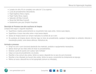 Manual de Higienização Hospitalar
Compartilhe 21
 Lavador de vidro 45 cm completo com cabo de 1,5 ou superior;
 Luvas de procedimentos descartáveis;
 Papel higiênico fibras virgens;
 Papel Toalha fibras virgens;
 Sabonete refil New Eversoft;
 Álcool Gel Refil New Eversoft;
 Acabamento para piso Simplex Hospitalar.
Descrição do Processo com dois auxiliares de limpeza
Limpeza deve seguir a seguinte sequência:
 Superfícies e objetos potencialmente ou visualmente mais sujos antes, menos sujos depois;
 Superfícies e Locais mais altos antes e mais baixos depois;
 Gestos de limpeza devem ser sempre realizados no sentido de vai e vem;
 Os auxiliares de limpeza devem informar logo no início do procedimento, qualquer irregularidade no ambiente referente à
manutenção predial, como danos elétricos, hidráulicos etc.
Iniciando o processo:
 Dirigir-se com o carro funcional abastecido dos materiais, produtos e equipamentos necessários;
 Aplicar álcool gel nas mãos antes de iniciar os procedimentos;
 Sinalizar a porta do quarto com a placa “piso molhado”
 Calçar as luvas de procedimento e os óculos;
 Recolher o lixo comum dos cestos, fechar os sacos e depositá-los no saco do carro funcional;
 Recolher o lixo infectado (se houver) dos cestos, fechar os sacos e encaminhá-los diretamente ao expurgo;
 Retirar as luvas e descartá-las no lixo apropriado (comum ou infectado);
 