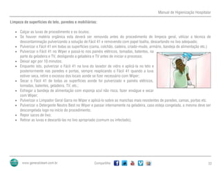 Manual de Higienização Hospitalar
Compartilhe 22
Limpeza de superfícies do teto, paredes e mobiliários:
 Calçar as luvas de procedimento e os óculos;
 Se houver matéria orgânica esta deverá ser removida antes do procedimento de limpeza geral, utilizar a técnica de
descontaminação pulverizando a solução de Fácil 41 e removendo com papel toalha, descartando no lixo adequado;
 Pulverizar o Fácil 41 em todas as superfícies (cama, colchão, cadeira, criado-mudo, armário, bandeja de alimentação etc.)
 Pulverizar o Fácil 41 no Wiper e passá-lo nos painéis elétricos, tomadas, batentes, na
parte da geladeira e TV, desligando a geladeira e TV antes de iniciar o processo;
 Deixar agir por 10 minutos;
 Enquanto isto, pulverizar o Fácil 41 na luva do lavador de vidro e aplicá-la no teto e
posteriormente nas paredes e portas, sempre reaplicando o Fácil 41 quando a luva
estiver seca, retire o excesso dos locais aonde se fizer necessário com Wiper;
 Secar o Fácil 41 de todas as superfícies aonde foi pulverizado e painéis elétricos,
tomadas, batentes, geladeira, TV, etc.;
 Esfregar a bandeja de alimentação com esponja azul não risca, fazer enxágue e secar
com Wiper;
 Pulverizar o Limpador Geral Garra no Wiper e aplicá-lo sobre as manchas mais resistentes de paredes, camas, portas etc.
 Pulverizar o Detergente Neutro Best no Wiper e passar internamente na geladeira, caso esteja congelada, a mesma deve ser
descongelada logo no início do procedimento;
 Repor sacos de lixo;
 Retirar as luvas e descartá-las no lixo apropriado (comum ou infectado);
 