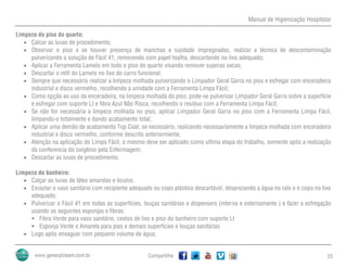 Manual de Higienização Hospitalar
Compartilhe 23
Limpeza do piso do quarto:
 Calcar as luvas de procedimento;
 Observar o piso e se houver presença de manchas e sujidade impregnadas, realizar a técnica de descontaminação
pulverizando a solução de Fácil 41, removendo com papel toalha, descartando no lixo adequado;
 Aplicar a Ferramenta Lamelo em todo o piso do quarto visando remover sujeiras secas;
 Descartar o refil do Lamelo no lixo do carro funcional;
 Sempre que necessário realizar a limpeza molhada pulverizando o Limpador Geral Garra no piso e esfregar com enceradeira
industrial e disco vermelho, recolhendo a umidade com a Ferramenta Limpa Fácil;
 Como opção ao uso da enceradeira, na limpeza molhada do piso, pode-se pulverizar Limpador Geral Garra sobre a superfície
e esfregar com suporte Lt e fibra Azul Não Risca, recolhendo o resíduo com a Ferramenta Limpa Fácil;
 Se não for necessária a limpeza molhada no piso, aplicar Limpador Geral Garra no piso com a Ferramenta Limpa Fácil,
limpando-o totalmente e dando acabamento total;
 Aplicar uma demão de acabamento Top Coat, se necessário, realizando necessariamente a limpeza molhada com enceradeira
industrial e disco vermelho, conforme descrito anteriormente;
 Atenção na aplicação do Limpa Fácil, o mesmo deve ser aplicado como ultima etapa do trabalho, somente após a realização
da conferencia do oxigênio pela Enfermagem;
 Descartar as luvas de procedimento.
Limpeza do banheiro:
 Calçar as luvas de látex amarelas e óculos;
 Esvaziar o vaso sanitário com recipiente adequado ou copo plástico descartável, desprezando a água no ralo e o copo no lixo
adequado;
 Pulverizar o Fácil 41 em todas as superfícies, louças sanitárias e dispensers (interna e externamente ) e fazer a esfregação
usando as seguintes esponjas e fibras:
 Fibra Verde para vaso sanitário, cestos de lixo e piso do banheiro com suporte Lt
 Esponja Verde e Amarela para pias e demais superfícies e louças sanitárias
 Logo após enxaguar com pequeno volume de água;
 