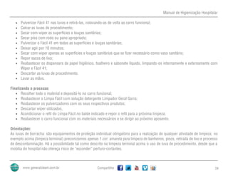 Manual de Higienização Hospitalar
Compartilhe 24
 Pulverizar Fácil 41 nas luvas e retirá-las, colocando-as de volta ao carro funcional;
 Calcar as luvas de procedimento;
 Secar com wiper as superfícies e louças sanitárias;
 Secar piso com rodo ou pano apropriado;
 Pulverizar o Fácil 41 em todas as superfícies e louças sanitárias;
 Deixar agir por 10 minutos;
 Secar com wiper apenas as superfícies e louças sanitárias que se fizer necessário como vaso sanitário;
 Repor sacos de lixo;
 Reabastecer os dispensers de papel higiênico, toalheiro e sabonete líquido, limpando-os internamente e externamente com
Wiper e Fácil 41;
 Descartar as luvas de procedimento.
 Lavar as mãos.
Finalizando o processo:
 Recolher todo o material e depositá-lo no carro funcional;
 Reabastecer o Limpa Fácil com solução detergente Limpador Geral Garra;
 Reabastecer os pulverizadores com os seus respectivos produtos;
 Descartar wiper utilizados,
 Acondicionar o refil do Limpa Fácil no balde indicado e repor o refil para a próxima limpeza;
 Reabastecer o carro funcional com os materiais necessários e se dirigir ao próximo aposento.
Orientações:
As luvas de borracha: são equipamentos de proteção individual obrigatório para a realização de qualquer atividade de limpeza; no
exemplo acima (limpeza terminal) preconizamos apenas 1 cor: amarela para limpeza de banheiros, pisos, retirada de lixo e processo
de descontaminação. Há a possibilidade tal como descrito na limpeza terminal acima o uso de luva de procedimento, desde que a
mobília do hospital não ofereça risco de “esconder” perfuro-cortantes.
 