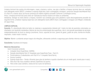 Manual de Higienização Hospitalar
Compartilhe 25
Limpeza terminal dos postos de enfermagem, copas, arsenais e outros: nas pias e balcões a limpeza terminal deve ser realizada
com detergente neutro (BEST): umedecer a esponja dupla face, fazer a esfregação e enxaguar, pulverizar Solução desinfetante Fácil
41 (Fácil 41) e deixar secar (se houver presença de matéria orgânica proceder conforme a orientação acima).
Pisos: a limpeza terminal dos pisos deve ser realizada da mesma maneira em todos os ambientes.
Geladeiras: desligar na noite anterior a limpeza, transferir seu conteúdo para outra geladeira e após descongelamento proceder da
seguinte forma: umedecer esponja dupla face com detergente neutro (BEST) fazer a esfregação e enxaguar com Wipper umedecida
em água limpa.
LIMPEZA ESPECIAL
Conceito: É a desinfecção diária de todos os materiais e equipamentos distante até 1 metro do leito de pacientes colonizados ou
infectados com bactérias resistentes e fatores de risco de contaminação das superfícies, isto é, com grande quantidade de secreção,
independentemente do local ou doença (monitores, focos, suportes de soro, painel de gases, grade de cama, bomba de infusão,
respirador, criado mudo e outros).
Objetivo: Manter o ambiente sempre seguro de infecções, oferecendo conforto e segurança para clientes internos e externos.
Executantes: Auxiliares de limpeza
Materiais Necessários:
Carro Funcional contendo:
 Limpador Geral Superfícies- GARRA;
 Solução desinfetante Fácil 41 Hospitalar para Superfícies Fixas - Fácil 41;
 Pulverizadores (3 abastecidos com Fácil 41 e 1 Limpador Geral Garra)
 Escova Lavatina;
 Esponja dupla face – Verde e Amarela (para pias do banheiro e quarto e banheiro de um modo geral, exceto piso e vaso);
 Fibra Azul não risca (mobília e demais superfícies do quarto)
 Fibra verde (vaso sanitário, cestos de lixo e piso do banheiro)
 