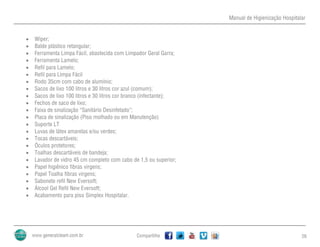 Manual de Higienização Hospitalar
Compartilhe 26
 Wiper;
 Balde plástico retangular;
 Ferramenta Limpa Fácil, abastecida com Limpador Geral Garra;
 Ferramenta Lamelo;
 Refil para Lamelo;
 Refil para Limpa Fácil
 Rodo 35cm com cabo de alumínio;
 Sacos de lixo 100 litros e 30 litros cor azul (comum);
 Sacos de lixo 100 litros e 30 litros cor branco (infectante);
 Fechos de saco de lixo;
 Faixa de sinalização “Sanitário Desinfetado”;
 Placa de sinalização (Piso molhado ou em Manutenção)
 Suporte LT
 Luvas de látex amarelas e/ou verdes;
 Tocas descartáveis;
 Óculos protetores;
 Toalhas descartáveis de bandeja;
 Lavador de vidro 45 cm completo com cabo de 1,5 ou superior;
 Papel higiênico fibras virgens;
 Papel Toalha fibras virgens;
 Sabonete refil New Eversoft;
 Álcool Gel Refil New Eversoft;
 Acabamento para piso Simplex Hospitalar.
 
