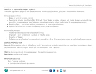 Manual de Higienização Hospitalar
Compartilhe 27
Descrição do processo de Limpeza especial:
- Iniciando o processo: dirigir-se com o carro funcional abastecido dos materiais, produtos e equipamentos necessários.
Limpeza das superfícies:
 Calçar as luvas de borracha (verde);
 Pulverizar a Solução desinfetante Fácil 41 (Fácil 41) no Wipper e realizar a limpeza sob fricção do pano umedecido nas
superfícies (grades da cama, suporte de soro, mesa de alimentação, criado-mudo, painel de gazes e equipamentos);
 Pulverizar Fácil 41 nas luvas e retirá-las, colocando-as de volta ao carro funcional;
 Higienizar as mãos com sabonete new Eversoft ou álcool gel new Eversoft.
Finalizando o processo:
 Recolher o material e depositá-lo no carro funcional;
 Dirigir com o carro funcional até a unidade de trabalho (sala);
 Descartar os Wipper;
 Reabastecer o carro funcional com os materiais necessários e de se dirigir ao próximo local a ser realizado a limpeza especial.
LIMPEZA PREPARATÓRIA
Conceito: Limpeza diária antes da utilização do local. É a remoção de partículas depositadas nas superfícies horizontais em áreas
de procedimentos (centro cirúrgico, endoscopia, ultrassonografia, raios X e outros).
Objetivo: Manter o ambiente limpo e seguro para clientes internos e externos.
Executantes: Auxiliares de limpeza
Materiais Necessários:
Carro Funcional contendo:
 Limpador Geral Superfícies- GARRA;
 