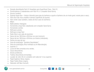 Manual de Higienização Hospitalar
Compartilhe 28
 Solução desinfetante Fácil 41 Hospitalar para Superfícies Fixas - Fácil 41;
 Pulverizadores (3 abastecidos com Fácil 41 e 1 Limpador Geral Garra)
 Escova Lavatina;
 Esponja dupla face – Verde e Amarela (para pias do banheiro e quarto e banheiro de um modo geral, exceto piso e vaso);
 Fibra Azul não risca (mobília e demais superfícies do quarto)
 Fibra verde (vaso sanitário, cestos de lixo e piso do banheiro)
 Wiper;
 Balde plástico retangular;
 Ferramenta Limpa Fácil, abastecida com Limpador Geral Garra;
 Ferramenta Lamelo;
 Refil para Lamelo;
 Refil para Limpa Fácil
 Rodo 35cm com cabo de alumínio;
 Sacos de lixo 100 litros e 30 litros cor azul (comum);
 Sacos de lixo 100 litros e 30 litros cor branco (infectante);
 Fechos de saco de lixo;
 Faixa de sinalização “Sanitário Desinfetado”;
 Placa de sinalização (Piso molhado ou em Manutenção)
 Suporte LT
 Luvas de látex amarelas e/ou verdes;
 Tocas descartáveis;
 Óculos protetores;
 Toalhas descartáveis de bandeja;
 Lavador de vidro 45 cm completo com cabo de 1,5 ou superior;
 Papel higiênico fibras virgens;
 Papel Toalha fibras virgens;
 Sabonete refil New Eversoft;
 