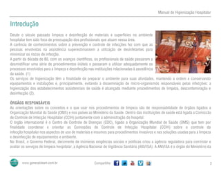 Manual de Higienização Hospitalar
Compartilhe 2
Introdução
Desde o século passado limpeza e desinfecção de materiais e superfícies no ambiente
hospitalar tem sido foco de preocupação dos profissionais que atuam nessa área.
A carência de conhecimentos sobre a prevenção e controle de infecções fez com que as
pessoas envolvidas na assistência superestimassem a utilização de desinfetantes para
minimizar os riscos de infecção.
A partir da década de 80, com os avanços científicos, os profissionais de saúde passaram a
desmistificar uma série de procedimentos inúteis e passaram a utilizar adequadamente os
processos envolvidos para a limpeza e desinfecção nas instituições relacionadas à assistência
da saúde. (1)
Os serviços de higienização têm a finalidade de preparar o ambiente para suas atividades, mantendo a ordem e conservando
equipamentos e instalações e, principalmente, evitando a disseminação de micro-organismos responsáveis pelas infecções; a
higienização dos estabelecimentos assistenciais de saúde é alcançada mediante procedimentos de limpeza, descontaminação e
desinfecção (2).
ÓRGÃOS RESPONSÁVEIS
As orientações sobre os conceitos e o que usar nos procedimentos de limpeza são de responsabilidade de órgãos ligados a
Organização Mundial da Saúde (OMS) e nos países ao Ministério da Saúde. Dentro das instituições de saúde está ligada a Comissão
de Controle de Infecção Hospitalar (CCIH) juntamente com a administração do hospital.
O órgão internacional é o Centro de Controle de Doenças (CDC), ligado a Organização Mundial de Saúde (OMS) que tem por
finalidade coordenar e orientar as Comissões de Controle de Infecção Hospitalar (CCIH) sobre o controle da
infecção hospitalar nos aspectos de uso de materiais e insumos para procedimentos invasivos e nas soluções usadas para a limpeza
e desinfecção de equipamentos e ambiente.
No Brasil, o Governo Federal, decorrente de inúmeras exigências sociais e políticas criou a agência reguladora para controlar e
avaliar os serviços de limpeza hospitalar, a Agência Nacional de Vigilância Sanitária (ANVISA). A ANVISA é o órgão do Ministério da
 