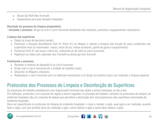 Manual de Higienização Hospitalar
Compartilhe 29
 Álcool Gel Refil New Eversoft;
 Acabamento para piso Simplex Hospitalar.
Descrição do processo da limpeza preparatória:
- Iniciando o processo: dirigir-se com o carro funcional abastecido dos materiais, produtos e equipamentos necessários.
Limpeza das superfícies
 Calçar as luvas de borracha (verde);
 Pulverizar a Solução desinfetante Fácil 41 (Fácil 41) no Wipper e realizar a limpeza sob fricção do pano umedecido nas
superfícies fixas ou inanimadas: macas, focos de luz, mesas auxiliares, painel de gazes e equipamentos;
 Pulverizar Fácil 41 nas luvas e retirá-las, colocando-as de volta ao carro funcional;
 Higienizar as mãos com sabonete new Eversoft ou álcool gel new Eversoft.
Finalizando o processo:
 Recolher o material de depositá-lo no carro funcional;
 Dirigir com o carro funcional até a unidade de trabalho (sala);
 Descartar os Wippers utilizados;
 Reabastecer o carro funcional com os materiais necessários e se dirigir ao próximo local a ser realizado a limpeza especial.
Protocolos dos Processos de Limpeza e Desinfecção de Superfícies
Os processos de trabalho estabelecem uma organização funcional das ações a serem realizadas no dia-a-dia.
Por definição, protocolo é um conjunto de regras a serem seguidas no processo de trabalho; portanto os protocolos de limpeza do
ambiente hospitalar são um conjunto de etapas que permitem a destruição dos microrganismos das superfícies inanimadas do
ambiente hospitalar.
Deve ser especificado no protocolo de limpeza do ambiente hospitalar: o local a receber a ação, qual ação a ser realizada, quando
fazer a ação, com que produto deve ser realizada a ação, como realizar a ação e quem deve realizar a ação.
 