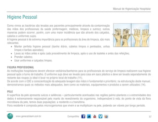 Manual de Higienização Hospitalar
Compartilhe 37
Higiene Pessoal
Como vimos as bactérias são levadas aos pacientes principalmente através da contaminação
das mãos dos profissionais da saúde (enfermagem, médicos, limpeza e outros); outras
maneiras podem ocorrer, porém, com uma maior incidência que são através dos calçados,
cabelos e uniformes sujos.
A higiene pessoal é de extrema importância para os profissionais da área de limpeza, são mais
relevantes:
 Manter perfeita higiene pessoal (banho diário, cabelos limpos e penteados, unhas
limpas e barbas aparadas);
 Lavas as mãos antes e após cada procedimento de limpeza, após o uso de toaletes e antes das refeições;
 Prender cabelos;
 Usar uniformes e calçados limpos.
FIGURA PROFISSIONAL
As instituições hospitalares devem oferecer vestiários/banheiros para os profissionais do serviço de limpeza realizarem sua higiene
pessoal após o turno de trabalho. O uniforme sujo deve ser levado para casa em saco plástico e deve ser lavado separadamente do
restante das roupas (o ideal é lavar no próprio local de trabalho (11).
De acordo com o CDC a conscientização da adequada lavagem das mãos é fundamental e prioritário; na estruturação deste manual,
demonstramos quais os métodos mais adequados, bem como os materiais, equipamentos e produtos a serem utilizados (14).
PELE
A superfície da pele apresenta sulcos e saliências – particularmente acentuadas nas regiões palmo-plantares e a extremidades dos
dedos é extremamente responsável pelo manto de revestimento do organismo, indispensável à vida; do ponto de vista da flora
microbiana da pele, temos duas populações: a residente e a transitória.
Flora residente é composta pelos microrganismos que vivem e se multiplicam na pele, podendo ser viáveis por longo período.
 
