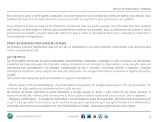 Manual de Higienização Hospitalar
Compartilhe 38
Flora transitória como o nome sugere, é passageira e os microrganismos que a compõe são viáveis por apenas curto período. Suas
bactérias são mais fáceis de serem removidas, pois se encontram na superfície da pelo, junto à gordura e sujidades.
O que atingimos ao lavar as mãos é a flora transitória. Lembramos ainda que existe a lavagem com antissepsia das mãos, realizada
pelo pessoal de enfermagem e médicos para procedimentos invasivos nos pacientes, para os profissionais de limpeza e outros
profissionais do hospital a lavagem básica das mãos com água e sabão ou aplicação de álcool gel é suficiente para evitarmos a
transmissão de microrganismos.
PRODUTOS INDICADOS PARA LAVAGEM DAS MÃOS
Os produtos químicos reconhecidos pela ANVISA são os antissépticos e os sabões comuns, descrevemos suas definições para
melhor compreensão (3,14):
ANTI-SÉPTICOS
São formulações germicidas de baixa causticidade, hipoalergenicos, destinados à aplicação na pele e mucosas; as formulações
comerciais destinadas à lavagem das mãos são: soluções antissépticas com detergentes (degermantes) – essas soluções associam
detergentes com antissépticos e se destinam a degermação da pele e mucosas, removendo detritos e impurezas. Soluções
antissépticas alcoólicas – essas soluções não associam detergentes, tem secagem instantânea e se destinam a degermação apenas
da pele.
São considerados adequados para uso hospitalar os seguintes antissépticos:
- Álcoois (álcool a 70% de concentração) - Os álcoois etílicos e isopropílico em solução aquosa entre a 70% são germicidas, tem
um tempo de ação imediato e praticamente nenhuma ação residual.
Na redução da tensão superficial da célula bacteriana, a solução aquosa de álcool é mais efetiva do que álcool absoluto. O
ressecamento da pele, motivado pelo uso frequente do álcool, pode ser evitado adicionando a esse produto, aditivos especiais.
- Biguanida (Clorhexidina) – A solução de clorhexidina é um germicida do grupo das biguanidas, apresenta maior efetividade com
um pH 5 a 8 e age melhor contra bactérias gram positivas do que gram negativas e fungos. Sua ação é imediata e tem efeito residual.
Apresenta baixo potencial de toxicidade e de fotos sensibilidade ao contato, sendo pouco absorvida pela pele integra.
 