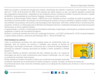 Manual de Higienização Hospitalar
Compartilhe 3
Saúde que coordena o mercado das soluções para limpeza e desinfecção dos materiais e superfícies na área hospitalar. Foi criada
pela Lei nº. 9.782, de 26 de janeiro de 1999. É uma autarquia sob regime especial, ou seja, uma agencia reguladora caracterizada
pela independência administrativa, estabilidade de seus dirigentes durante o período de mandato e autonomia financeira. A gestão
da ANVISA é responsabilidade de uma Diretoria Colegiada, composta por cinco membros.
Na estrutura da Administração Pública Federal, a ANVISA tem como finalidade promover a proteção da saúde da população, por
intermédio do controle sanitário da produção e da comercialização de produtos e serviços submetidos à vigilância sanitária, inclusive
dos ambientes, dos processos, dos insumos e das tecnologias a eles relacionados. Além disso, também exerce o controle de portos,
aeroportos, fronteiras e a interlocução junto ao Ministério das Relações Exteriores e instituições estrangeiras para tratar de assuntos
internacionais na área de vigilância sanitária.
A regulamentação, o controle e a fiscalização dos desinfetantes destinados à higienização e desinfecção em ambientes domiciliares,
hospitalares e coletivos são incumbência da Agencia.
No Brasil, o controle de saneantes teve início com a publicação do Decreto – Lei 212/67 e do Decreto 67.112/70, tornando obrigatório
o registro desses produtos e atualmente pela Resolução RDC nº. 184 de 22/10/2001 (3).
PROFISSIONAIS DA LIMPEZA
Todos os profissionais envolvidos com estes produtos devem ter conhecimento sobre sua
legislação, além de conhecer sua estrutura e finalidade, para executar as técnicas de
higienização e desinfecção corretamente, contribuindo para o controle de infecção hospitalar,
prevenção de acidentes e doenças decorrentes do trabalho e melhor assistência à clientela
daquele local.
Há muitos trabalhos na literatura mostrando este fato; relatando que não é só a equipe de
enfermagem que deve ter estes conhecimentos sobre limpeza e desinfecção, mas sim, todos
os profissionais envolvidos neste processo.
Estudo realizado em hospital universitário mostrou que os enfermeiros da educação continuada
consideram importante que os profissionais de limpeza conheçam o produto, sua ação e as técnicas de limpeza (4).
Os profissionais devem estar muito bem orientados quanto ao uso adequado dos produtos para minimizar o risco de ocorrências
indesejáveis (5).
 