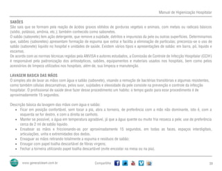 Manual de Higienização Hospitalar
Compartilhe 39
SABÕES
São sais que se formam pela reação de ácidos graxos obtidos de gorduras vegetais e animais, com metais ou radicais básicos
(sódio, potássio, amônia, etc.); também conhecido como sabonetes.
O sabão (sabonete) tem ação detergente, que remove a sujidade, detritos e impurezas da pele ou outras superfícies. Determinamos
que, sabões (sabonetes) apresentam formação de espuma que extrai e facilita a eliminação de partículas; preconiza-se o uso de
sabão (sabonete) liquido no hospital e unidades de saúde. Existem vários tipos e apresentações de sabão: em barra, pó, liquido e
escamas.
De acordo com as normas técnicas regidas pela ANVISA e autores estudados, a Comissão de Controle de Infecção Hospitalar (CCIH)
é responsável pela padronização dos antissépticos, sabões, equipamentos e materiais usados nos hospitais, bem como pelos
acessórios de limpeza utilizados nos hospitais, além de, sua limpeza e manutenção.
LAVAGEM BASICA DAS MÃOS
O simples ato de lavar as mãos com água e sabão (sabonete), visando a remoção de bactérias transitórias e algumas resistentes,
como também células descamativas, pelos suor, sujidades e oleosidade da pele consiste na prevenção e controle da infecção
hospitalar. O profissional de saúde deve fazer desse procedimento um habito; o tempo gasto para esse procedimento é de
aproximadamente 15 segundos.
Descrição básica da lavagem das mãos com água e sabão:
 Ficar em posição confortável, sem tocar a pia, abra a torneira, de preferência com a mão não dominante, isto é, com a
esquerda se for destro, e com a direita se canhoto.
 Manter se possível, a água em temperatura agradável, já que a água quente ou muito fria resseca a pele; use de preferência
cerca de 2 ml de sabão liquido.
 Ensaboar as mãos e friccionando-as por aproximadamente 15 segundos, em todas as faces, espaços interdigitais,
articulações, unha e extremidades dos dedos.
 Enxaguar as mãos retirando totalmente a espuma e resíduos de sabão;
 Enxugar com papel toalha descartável de fibras virgens;
 Fechar a torneira utilizando papel toalha descartável (evite encostar na mesa ou na pia).
 