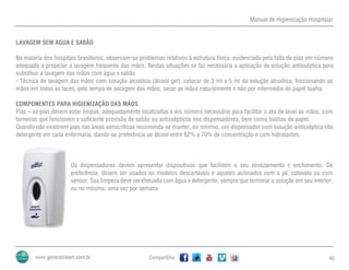 Manual de Higienização Hospitalar
Compartilhe 40
LAVAGEM SEM AGUA E SABÃO
Na maioria dos hospitais brasileiros, observam-se problemas relativos à estrutura física, evidenciada pela falta de pias em número
adequado a propiciar a lavagem frequente das mãos. Nestas situações se faz necessária a aplicação de solução antisséptica para
substituir a lavagem das mãos com água e sabão.
- Técnica de lavagem das mãos com solução alcoólica (álcool gel): colocar de 3 ml a 5 ml da solução alcoólica; friccionando as
mãos em todas as faces, pelo tempo de secagem das mãos; secar as mãos naturalmente e não por intermédio do papel toalha.
COMPONENTES PARA HIGIENIZAÇÃO DAS MÃOS
Pias – as pias devem estar limpas, adequadamente localizadas e em número necessário para facilitar o ato de lavar as mãos, com
torneiras que funcionem e suficiente provisão de sabão ou antissépticos nos dispensadores, bem como toalhas de papel.
Quando não existirem pias nas áreas semicríticas recomenda-se manter, no mínimo, um dispensador com solução antisséptica não
detergente em cada enfermaria, dando-se preferência ao álcool entre 62% a 70% de concentração e com hidratantes.
Os dispensadores devem apresentar dispositivos que facilitem o seu esvaziamento e enchimento. De
preferência, devem ser usados os modelos descartáveis e aqueles acionados com o pé, cotovelo ou com
sensor. Sua limpeza deve ser efetuada com água e detergente, sempre que terminar a solução em seu interior,
ou no mínimo, uma vez por semana.
 