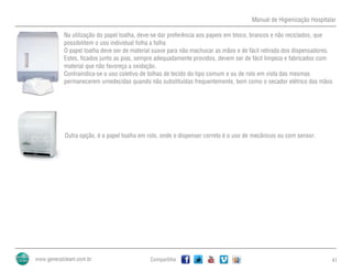 Manual de Higienização Hospitalar
Compartilhe 41
Na utilização do papel toalha, deve-se dar preferência aos papeis em bloco, brancos e não reciclados, que
possibilitem o uso individual folha a folha
O papel toalha deve ser de material suave para não machucar as mãos e de fácil retirada dos dispensadores.
Estes, ficados junto as pias, sempre adequadamente providos, devem ser de fácil limpeza e fabricados com
material que não favoreça a oxidação.
Contraindica-se o uso coletivo de tolhas de tecido do tipo comum e ou de rolo em vista das mesmas
permanecerem umedecidas quando não substituídas frequentemente, bem como o secador elétrico das mãos
Outra opção, é o papel toalha em rolo, onde o dispenser correto é o uso de mecânicos ou com sensor.
 