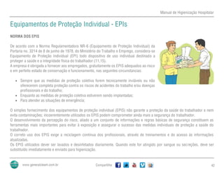 Manual de Higienização Hospitalar
Compartilhe 42
Equipamentos de Proteção Individual - EPIs
NORMA DOS EPIS
De acordo com a Norma Regulamentadora NR-6 (Equipamento de Proteção Individual) da
Portaria no. 3214 de 8 de junho de 1978, do Ministério do Trabalho e Emprego, considera-se
Equipamento de Proteção Individual (EPI) todo dispositivo de uso individual destinado a
proteger a saúde e a integridade física do trabalhador (11,15).
A empresa é obrigada a fornecer aos empregados, gratuitamente os EPIS adequados ao risco
e em perfeito estado de conservação e funcionamento, nas seguintes circunstancias:
 Sempre que as medidas de proteção coletiva forem tecnicamente inviáveis ou não
oferecerem completa proteção contra os riscos de acidentes do trabalho e/ou doenças
profissionais e do trabalho;
 Enquanto as medidas de proteção coletiva estiverem sendo implantadas;
 Para atender as situações de emergência;
O simples fornecimento dos equipamentos de proteção individual (EPIS) não garante a proteção da saúde do trabalhador e nem
evita contaminações; incoerentemente utilizados os EPIS podem comprometer ainda mais a segurança do trabalhador.
O desenvolvimento da percepção do risco, aliado a um conjunto de informações e regras básicas de segurança constituem as
ferramentas mais importantes para evitar à exposição e assegurar o sucesso das medidas individuais de proteção a saúde do
trabalhador.
O correto uso dos EPIS exige a reciclagem contínua dos profissionais, através de treinamentos e do acesso às informações
atualizadas.
Os EPIS utilizados dever ser lavados e desinfetados diariamente. Quando este for atingido por sangue ou secreções, deve ser
substituído imediatamente e enviado para higienização.
 