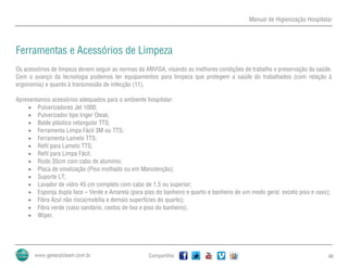Manual de Higienização Hospitalar
Compartilhe 46
Ferramentas e Acessórios de Limpeza
Os acessórios de limpeza devem seguir as normas da ANVISA, visando as melhores condições de trabalho e preservação da saúde.
Com o avanço da tecnologia podemos ter equipamentos para limpeza que protegem a saúde do trabalhados (com relação à
ergonomia) e quanto à transmissão de infecção (11).
Apresentamos acessórios adequados para o ambiente hospitalar:
 Pulverizadores Jet 1000;
 Pulverizador tipo triger Oleak;
 Balde plástico retangular TTS;
 Ferramenta Limpa Fácil 3M ou TTS;
 Ferramenta Lamelo TTS;
 Refil para Lamelo TTS;
 Refil para Limpa Fácil;
 Rodo 35cm com cabo de alumínio;
 Placa de sinalização (Piso molhado ou em Manutenção);
 Suporte LT;
 Lavador de vidro 45 cm completo com cabo de 1,5 ou superior;
 Esponja dupla face – Verde e Amarela (para pias do banheiro e quarto e banheiro de um modo geral, exceto piso e vaso);
 Fibra Azul não risca(mobília e demais superfícies do quarto);
 Fibra verde (vaso sanitário, cestos de lixo e piso do banheiro);
 Wiper.
 