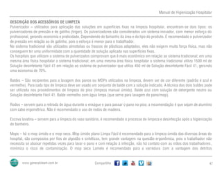 Manual de Higienização Hospitalar
Compartilhe 47
DESCRIÇÃO DOS ACESSÓRIOS DE LIMPEZA
Pulverizador – utilizados para aplicação das soluções em superfícies fixas na limpeza hospitalar, encontram-se dois tipos: os
pulverizadores de pressão e de gatilho (triger). Os pulverizadores são considerados um sistema inovador, com menor esforço do
profissional, gerando economia e praticidade. Dependendo do tamanho da área e do tipo do produto. É recomendado o pulverizador
de pressão em relação ao de gatinho, pois o esforço é menor para o trabalhador.
No sistema tradicional são utilizados almotolias ou frascos de plásticos adaptados, eles não exigem muita força física, mas não
conseguem ter uma uniformidade com a quantidade de solução aplicada nas superfícies fixas.
Os hospitais que utilizam o sistema de pulverizados comprovam que é mais econômico em relação ao sistema tradicional; em uma
mesma área física hospitalar o sistema tradicional; em uma mesma área física hospitalar o sistema tradicional utiliza 1500 ml de
Solução desinfetante Fácil 41 em relação ao sistema de pulverizador que utiliza 450 ml de Solução desinfetante Fácil 41, gerando
uma economia de 70%.
Baldes – São recipientes para a lavagem dos panos ou MOPs utilizados na limpeza, devem ser de cor diferente (padrão é azul e
vermelho). Para cada tipo de limpeza deve ser usado um conjunto de balde com a solução indicado. A técnica dos dois baldes pode
ser utilizada nos procedimentos de limpeza do piso (limpeza manual úmida). Balde azul com solução de detergente neutro ou
Solução desinfetante Fácil 41. Balde vermelho com água limpa (que serve para lavagem do pano/mop).
Rodos – servem para a retirada de água durante o enxágue e para passar o pano no piso; a recomendação é que sejam de alumínio
com cabo ergométrico. Não é recomendado o uso de rodos de madeira.
Escova lavatina – servem para a limpeza do vaso sanitário, é recomendado o processo de limpeza e desinfecção após a higienização
do banheiro.
Mops – há o mop úmido e o mop seco. Mop úmido plano Limpa Fácil é recomendado para a limpeza úmida das diversas áreas do
hospital, são compostos por fios de algodão e sintéticos, tem grande vantagem na questão ergonômica, pois o trabalhador não
necessita se abaixar repetidas vezes para lavar o pano e com relação à infecção, não há contato com as mãos dos trabalhadores,
minimiza o risco de contaminação. O mop seco Lamelo é recomendado para a varredura com a vantagem dos detritos
 