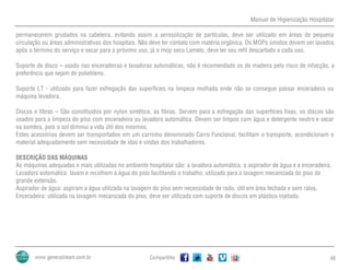 Manual de Higienização Hospitalar
Compartilhe 48
permanecerem grudados na cabeleira, evitando assim a aerosolização de partículas, deve ser utilizado em áreas de pequena
circulação ou áreas administrativas dos hospitais. Não deve ter contato com matéria orgânica. Os MOPs úmidos devem ser lavados
após o termino do serviço e secar para o próximo uso, já o mop seco Lamelo, deve ter seu refil descartado a cada uso.
Suporte de disco – usado nas enceradeiras e lavadoras automáticas, não é recomendado os de madeira pelo risco de infecção, a
preferência que sejam de polietileno.
Suporte LT - utilizado para fazer esfregação das superfícies na limpeza molhada onde não se consegue passar enceradeira ou
máquina lavadora.
Discos e fibras – São constituídos por nylon sintético, as fibras. Servem para a esfregação das superfícies fixas, os discos são
usados para a limpeza do piso com enceradeira ou lavadora automática. Devem ser limpos com água e detergente neutro e secar
na sombra, pois o sol diminui a vida útil dos mesmos.
Estes acessórios devem ser transportados em um carrinho denominado Carro Funcional, facilitam o transporte, acondicionam o
material adequadamente sem necessidade de idas e vindas dos trabalhadores.
DESCRIÇÃO DAS MÁQUINAS
As máquinas adequadas e mais utilizadas no ambiente hospitalar são: a lavadora automática, o aspirador de água e a enceradeira.
Lavadora automática: lavam e recolhem a água do piso facilitando o trabalho, utilizada para a lavagem mecanizada do piso de
grande extensão.
Aspirador de água: aspiram a água utilizada na lavagem do piso sem necessidade de rodo, útil em área fechada e sem ralos.
Enceradeira: utilizada na lavagem mecanizada do piso, deve ser utilizada com suporte de discos em plástico injetado.
 