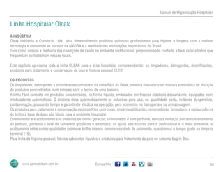 Manual de Higienização Hospitalar
Compartilhe 50
Linha Hospitalar Oleak
A INDÚSTRIA
Oleak Indústria e Comércio Ltda., atua desenvolvendo produtos químicos profissionais para higiene e limpeza com a melhor
tecnologia e atendendo as normas da ANVISA e a realidade das instituições hospitalares do Brasil.
Tem como missão a melhoria das condições de saúde no ambiente institucional, proporcionando conforto e bem estar a todos que
frequentam ou trabalham nesses locais.
Este capítulo apresenta toda a linha OLEAK para a área hospitalar compreendendo: os limpadores, detergentes, desinfetantes,
produtos para tratamento e conservação de piso e higiene pessoal (3,19)
OS PRODUTOS
Os limpadores, detergentes e desinfetantes consistem da linha Fácil da Oleak; sistema inovador com mistura automática de diluição
de produtos concentrados num simples abrir e fechar de uma torneira.
A linha Fácil consiste em produtos concentrados, na forma líquida, embalados em frascos plásticos descartáveis, equipados com
misturadores automáticos. O sistema dosa automaticamente as soluções para uso, na quantidade certa, evitando desperdício,
contaminação, poupando tempo e garantindo eficácia na operação; gera economia no transporte e na armazenagem.
Os produtos para tratamento e conservação de pisos frios com ceras, impermeabilizantes, removedores, limpadores e restauradores
de brilho à base de água são ideais para o ambiente hospitalar.
O removedor e o acabamento são produtos de última geração; o removedor é sem perfume, realiza a remoção por remulsionamento
da película, portanto é livre de solventes glicólicos e amoníaco, os quais são tóxicos para o profissional e o meio ambiente; o
acabamento entre outras qualidades promove brilho intenso sem necessidade de polimento, que diminui o tempo gasto na limpeza
terminal (19).
Para linha da higiene pessoal, fabrica sabonetes líquidos e produtos para tratamento da pele no sistema bag in Box.
 