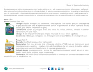 Manual de Higienização Hospitalar
Compartilhe 51
Os sabonetes e o gel higienizados apresentam baixa tendência de irritação a pele, pois possuem agentes hidratantes em sua formula;
não contem perfume, eliminando assim o risco de transferência de odor aos materiais manipulados; o sistema bag in Box não tem
risco de contaminação, o dispensador libera aproximadamente 1 ml por acionamento garantindo economia e eficácia na operação.
Conheceremos cada um deles com sua descrição, suas características e indicações de uso e concentração do produto para o uso.
LINHA FÁCIL
Produto: Limpador Geral Garra
Descrição: limpador neutro para piso e superfícies – limpeza pesada: é um limpador geral para limpeza pesada
de pisos tratados com ceras e impermeabilizantes acrílicos ou poliuretânicos e demais superfícies laváveis
(balcões, pias, armários e mobiliários em geral).
Características: contém os princípios ativos tenso ativos não iônicos, aniônicos, anfóteros e solventes
hidrossolúveis; não oxida metais.
Indicação de uso: limpeza terminal de pisos (limpeza mecanizada do piso) e demais superfícies.
Concentração: 1:50 solução pronta para o uso. (Embalagem rende cerca de 100 litros de solução pronto uso)
Produto: Fácil 41
Descrição: Desinfetante para superfícies fixa hospitalar.
Características: tem como princípio ativo a Biguanida polimérica (PHMB) que age eficientemente sobre
microrganismos gram positivos e negativos, tem ação fungistática e atua em presença de matéria orgânica;
contem detergente neutro com baixa formação de espuma e na oxida metais.
Indicação de uso: limpeza concorrente e terminal das superfícies inanimadas do hospital, tais com o: pisos,
paredes, metais, louças sanitárias, portas, mesas e outras.
Concentração: 500 ppm (0,5%) de polihexametileno biguanida na solução pronta para o uso. ( embalagem rende
cerca de 200 litros de solução pronto uso )
 