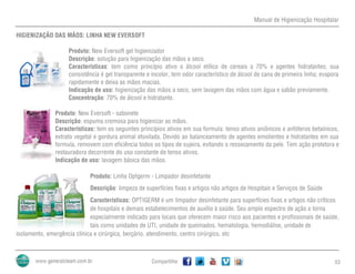 Manual de Higienização Hospitalar
Compartilhe 53
HIGIENIZAÇÃO DAS MÃOS: LINHA NEW EVERSOFT
Produto: New Eversoft gel higienizador
Descrição: solução para higienização das mãos a seco.
Características: tem como princípio ativo o álcool etílico de cereais a 70% e agentes hidratantes; sua
consistência é gel transparente e incolor, tem odor característico de álcool de cana de primeira linha; evapora
rapidamente e deixa as mãos macias.
Indicação de uso: higienização das mãos a seco, sem lavagem das mãos com água e sabão previamente.
Concentração: 70% de álcool e hidratante.
Produto: New Eversoft - sabonete
Descrição: espuma cremosa para higienizar as mãos.
Características: tem os seguintes princípios ativos em sua formula: tenso ativos aniônicos e anfóteros betaínicos,
extrato vegetal e gordura animal etoxilada. Devido ao balanceamento de agentes emolientes e hidratantes em sua
formula, removem com eficiência todos os tipos de sujeira, evitando o ressecamento da pele. Tem ação protetora e
restauradora decorrente do uso constante de tenso ativos.
Indicação de uso: lavagem básica das mãos.
Produto: Linha Optgerm - Limpador desinfetante
Descrição: limpeza de superfícies fixas e artigos não artigos de Hospitais e Serviços de Saúde
Características: OPTIGERM é um limpador desinfetante para superfícies fixas e artigos não críticos
de hospitais e demais estabelecimentos de auxílio à saúde. Seu amplo espectro de ação o torna
especialmente indicado para locais que oferecem maior risco aos pacientes e profissionais de saúde,
tais como unidades de UTI, unidade de queimados, hematologia, hemodiálise, unidade de
isolamento, emergência clínica e cirúrgica, berçário, atendimento, centro cirúrgico, etc
 