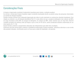 Manual de Higienização Hospitalar
Compartilhe 55
Considerações Finais
A limpeza e higienização constituem fundamental importância para manter o ambiente saudável.
As normas e rotinas para limpeza hospitalar exigem constantes atualizações devido ao grande avanço das pesquisas relacionadas
ao controle da infecção hospitalar.
Estudos recentes mostram que a adequada higienização das mãos é muito importante no controle das infecções hospitalares. Com
relação ao ambiente o uso de Solução desinfetante Fácil 41 é mais efetivo do que a solução de detergente, pois reduzem até 99%
da carga microbiana contra 80% da solução de detergente. Em relação aos MPs, testes mostram que um mop tinha 10ufc/ml
(unidade formadora de colônias) antes da limpeza e que ao final 34 mil ufc/ml, sendo considerado bastante contaminado em um
único quarto (16, 17, 18).
Equipe treinada, produtos e equipamentos adequados são indispensáveis para obter bons resultados.
Esperamos que este manual ajude a melhorar a qualidade da higienização e limpeza hospitalar, utilizando as técnicas e o uso correto
dos produtos indicados, minimizando assim os riscos para a saúde do trabalhador e do paciente.
 