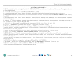 Manual de Higienização Hospitalar
Compartilhe 56
REFERÊNCIA BIBLIOGRÁFICA
1. CCIH. Comissão de Controle de Infecção Hospitalar HC-CAISM-UNICAMP.Manual de Normas e Procedimentos Técnicos para Prevenção e o Controle
de Infecções Hospitalares.
2. Higienização e Limpeza Hospitalar. Revista Hospitais Brasil. Set. /out.2004.
3. BRASIL.Ministério da Saúde. Agencia Nacional de Vigilância Sanitária. Gerencia Geral de Saneantes. Disponível em www.anvisa.gov.br
4. MONTEIRO M. I et al. Educação continuada em um serviço terceirizado de limpeza de um hospital universitário. Revista Lat. Am. Nº3. Vol.12. Ribeirão
Preto, 2004.
5. BRASIL.Ministério da Saúde. Agencia Nacional de Vigilância Sanitária. Produtos Saneantes – Uma Experiência Com os Hospitais Sentinela. Disponível
em: www.anvisa.gov.br
6. SILVEIRA, V.A. Trabalho e Qualidade de vida da equipe de enfermagem de uma unidade de terapia intensiva pediátrica. Dissertação de mestrado na
área de Trabalho e Educação em Saúde, UNICAMP, 2001.
7. GUIMARÃES, D.T. Dicionário de Termos Médicos e de Enfermagem. 1a
.Edição. Editora Rideel. São Paulo, 2002.
8. HOEFEL et al. Desinfecção. Disponível em: www.cih.com.br Consultado no dia 06/09/05 às 9:00h.
9. BRASIL. Ministério da Saúde.Plano de Limpeza e desinfecção –PLD. Disponível em www.csv.saúde.gov.br
10. BRASIL.Ministério da Saúde. Programa de Controle de Infecção Hospitalar. Processamento de Artigos e Superfícies em Estabelecimentos de Saúde.
Disponível em: www.csv.saúde.sp.gov.br
11. Manual de Higienização de Estabelecimentos de Saúde e Gestão de seus Resíduos. Disponível em:: www.resol.com.br
12. SOUZA, V.H.S; MOZACHI, N. O Hospital: Manual do ambiente hospitalar. 1ª edição. Curitiba. 2005.
13. BAMBACE, A.M.J, et al Eficácia de soluções aquosas de clorexidina para desinfecção de superfícies. Universidade de Taubaté. www.unitau.br
14. BRASIL. Ministério da Saúde. Programa de Controle de Infecção Hospitalar –Lavar as mãos: informações para profissionais de saúde. Disponível em
www.csv.saúde.sp.gov.br
15. BRASIL. Ministério do Trabalho. Norma Regulamentadora n.6 – NR6 – Equipamento de Proteção Individual. Portaria n.3214, de 08/06/1978. Disponível
em: www.tem.gov.br
16. BERNARDS, A.T. Quantily versus quality of hand hygiene. J. Hosp. Infect, 49:297-298, 2001.
17. RUTALA W. A., WEBER D. J. Surface desinfection: Should we do it? J. Hosp. Infect, 48 (supplement A): S64-S68, 2001.
18. Guideline for Hand Hygiene in Health-care Settings. MMWR. Vol. 51, no. RR-16.2002.
19. São Paulo. Oleak Industria e Comercio Ltda. Site: www.oleak.com.br
 