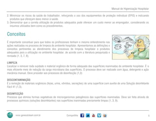 Manual de Higienização Hospitalar
Compartilhe 5
2. Minimizar os riscos da saúde do trabalhador, reforçando o uso dos equipamentos de proteção individual (EPIS) e indicando
produtos que ofereçam dano menor à saúde.
3. Demonstrar que a correta utilização de produtos adequados pode oferecer um custo menor ao empregador, considerando os
insumos utilizados bem como os procedimentos.
Conceitos
É importante conceituar para que todos os profissionais tenham o mesmo entendimento nas
ações realizadas no processo de limpeza do ambiente hospitalar. Apresentamos as definições e
conceitos pertinentes ao atendimento dos processos de limpeza hospitalar e produtos
adequados para a utilização no ambiente hospitalar, de acordo com a literatura pesquisada e
revisada (1, 3, 7, 8).
LIMPEZA
Localizar e remover toda sujidade e material orgânico de forma adequada das superfícies inanimadas do ambiente hospitalar. É o
mais eficiente meio de redução da carga microbiana das superfícies. O processo deve ser realizado com água, detergente e ação
mecânica manual. Deve proceder aos processos de desinfecção (1,3)
DESCONTAMINAÇÃO
É a remoção de materiais orgânicos (fezes, urina, vômitos, secreções) de uma superfície com auxílio de uma Solução desinfetante
Fácil 41 (1,3).
DESINFECÇÃO
Processo que elimina formas vegetativas de microrganismos patogênicos das superfícies inanimadas. Deve ser feita através de
processos químicos (soluções desinfetantes) nas superfícies inanimadas previamente limpas (1, 3, 9).
 