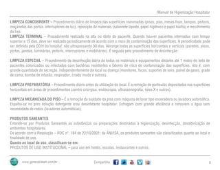 Manual de Higienização Hospitalar
Compartilhe 6
LIMPEZA CONCORRENTE – Procedimento diário de limpeza das superfícies inanimadas (pisos, pias, mesas fixas, tampos, peitoris,
maçanetas das portas, interruptores de luz), reposição de materiais (sabonete líquido, papel higiênico e papel toalha) e recolhimento
do lixo.
LIMPEZA TERMINAL – Procedimento realizado na alta ou óbito do paciente. Quando houver pacientes internados com tempo
superior a 15 dias, deve ser realizado periodicamente de acordo com o risco de contaminação das superfícies. A periodicidade pode
ser definida pela CCIH do hospital, não ultrapassando 30 dias. Abrange todas as superfícies horizontais e verticais (paredes, pisos,
portas, janelas, luminárias, peitoris, interruptores e mobiliários). É seguida pelo procedimento de desinfecção.
LIMPEZA ESPECIAL – Procedimento de desinfecção diária de todos os materiais e equipamentos distante até 1 metro do leito de
pacientes colonizados ou infectados com bactérias resistentes e fatores de risco de contaminação das superfícies, isto é, com
grande quantidade de secreção, independentemente do local ou doença (monitores, focos, suportes de soro, painel de gases, grade
de cama, bomba de infusão, respirador, criado mudo e outros).
LIMPEZA PREPARATÓRIA – Procedimento diário antes da utilização do local. É a remoção de partículas depositadas nas superfícies
horizontais em áreas de procedimentos (centro cirúrgico, endoscopia, ultrassonografia, raios X e outros).
LIMPEZA MECANIZADA DO PISO – É a remoção da sujidade do piso com máquina de lavar tipo enceradeira ou lavadora automática.
Espalha-se no piso solução detergente e/ou desinfetante hospitalar. Esfregam com grande eficiência e removem a água sem
necessidade de rodos (lavadoras automáticas).
PRODUTOS SANEANTES
Entende-se por Produtos Saneantes as substâncias ou preparações destinadas à higienização, desinfecção, desodorização de
ambientes hospitalares.
De acordo com a Resolução – RDC nº. 184 de 22/10/2001; da ANVISA, os produtos saneantes são classificados quanto ao local e
finalidade de uso.
Quanto ao local de uso, classificam-se em:
PRODUTOS DE USO INSTITUCIONAL – para uso em hotéis, escolas, restaurantes e outros.
 