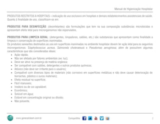 Manual de Higienização Hospitalar
Compartilhe 7
PRODUTOS RESTRITOS A HOSPITAIS – indicação de uso exclusivo em hospitais e demais estabelecimentos assistenciais de saúde.
Quanto à finalidade de uso, classificam-se em:
PRODUTOS PARA DESINFECÇÃO: (desinfetantes) são formulações que tem na sua composição substâncias microbicidas e
apresentam efeito letal para microrganismos não esporulados.
PRODUTOS PARA LIMPEZA GERAL: (detergentes, limpadores, sabões, etc.) são substancias que apresentam como finalidade a
limpeza e conservação de superfícies inanimadas.
Os produtos saneantes destinados ao uso em superfícies inanimadas no ambiente hospitalar devem ter ação letal para os seguintes
microrganismos: Staphylococcus aureus, Salmonela choleraesuis e Pseudomas aeruginosa; além de possuírem algumas
características que são consideradas ideais:
 Ação rápida;
 Não ser afetado por fatores ambientais (ex: luz);
 Deve ser ativo na presença de matéria orgânica;
 Ser compatível com sabões, detergentes e outros produtos químicos;
 Atóxico (não deve ser irritante para o usuário);
 Compatível com diversos tipos de materiais (não corrosivo em superfícies metálicas e não deve causar deterioração de
borrachas, plástico e ouros materiais);
 Efeito residual na superfície;
 Fácil manuseio;
 Inodoro ou de cor agradável;
 Econômico;
 Solúvel em água;
 Estável em concentração original ou diluído;
 Não poluente.
 
