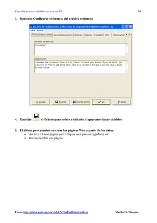 Creación de material didáctico con las TIC                                                     14

3. Opciones-Configurar el formato del archivo originado




4. Guardar             el fichero para volver a editarlo, si queremos hacer cambios


5. El último paso consiste en crear las páginas Web a partir de los datos.
      • Archivo / Crear página web / Página web para navegadores v6
      • Dar un nombre a la página




Fuente http://platea.pntic.mec.es/~iali/CN/HotPot60/tutorial.htm              Maribel A. Marqués
 