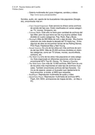 C.E.I.P. Nuestra Señora del Castillo
Vilches (Jaén)
o

11

Galería multimedia de Lycos imágenes, sonidos y videos
http://www.lycos.com/picturethis/

Sonidos, audio, etc: aparte de los buscadores más populares (Google,
etc), encontrarás más en:
o

o

o

o

o

o

o
o

Clay's Sound Emporium: Este servicio te ofrece varios archivos
de sonido del tipo wav. Están clasificados en varias categorías: TV, movies, Simpsons, etc.
Extreme Midis: Este sitio no tiene gran cantidad de archivos del
tipo Midi, pero los que tiene son de muy buena calidad. Está
dividido en cuatro categorías: Pop, Rock, Rap y Blues.
Mystiqal's:Más de 800 Midis de rock y algo de pop. Muy buena
colección de midis desde la década del 70 hasta hoy. Entre
algunos de ellos se encuentran temas de los Rolling Stones,
Pink Floyd, Fleetwood Mac y Neil Young.
Sound America: Es uno de los sitios con más archivos de sonido del tipo WAV. Más de 25.200 archivos divididos en distintas categorías, como ser TV shows, movies, sound effects,
cartoons, etc.
The Midi City:Uno de los sitios más populares en esta categoría. Esta organizado en diferentes secciones, entre las que
encontrarás MTV Top 20, Disney, TV, Dance y Country.
The Midi Farm: Con más de 12.000 archivos, Midi Farm es uno
de los sitios más importantes en este tipo de archivos musicales. También encontrarás archivos del tipo Karaoke. Como es de esperar, posee un buscador que rápidamente te
hará encontrar, si existe, el MIDI que necesitas.
RealPlayer: Reproductor multimedia de audio y vídeo.
QuickTime Player: Reproductor multimedia de archivos MP3,
Flash, AVI, WAV, animaciones de mapas de bits... en Mac o
PC.

 