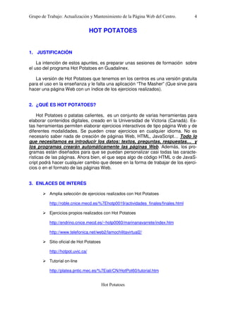 Grupo de Trabajo: Actualización y Mantenimiento de la Página Web del Centro.

4

HOT POTATOES

1. JUSTIFICACIÓN
La intención de estos apuntes, es preparar unas sesiones de formación sobre
el uso del programa Hot Potatoes en Guadalinex.
La versión de Hot Potatoes que tenemos en los centros es una versión gratuita
para el uso en la enseñanza y le falta una aplicación “The Masher” (Que sirve para
hacer una página Web con un índice de los ejercicios realizados).
2. ¿QUÉ ES HOT POTATOES?
Hot Potatoes o patatas calientes, es un conjunto de varias herramientas para
elaborar contenidos digitales, creado en la Universidad de Victoria (Canadá). Estas herramientas permiten elaborar ejercicios interactivos de tipo página Web y de
diferentes modalidades. Se pueden crear ejercicios en cualquier idioma. No es
necesario saber nada de creación de páginas Web, HTML, JavaScript… Todo lo
que necesitamos es introducir los datos: textos, preguntas, respuestas… y
los programas crearán automáticamente las páginas Web. Además, los programas están diseñados para que se puedan personalizar casi todas las características de las páginas. Ahora bien, el que sepa algo de código HTML o de JavaScript podrá hacer cualquier cambio que desee en la forma de trabajar de los ejercicios o en el formato de las páginas Web.
3. ENLACES DE INTERÉS
Amplia selección de ejercicios realizados con Hot Potatoes
http://roble.cnice.mecd.es/%7Ehotp0019/actividades_finales/finales.html
Ejercicios propios realizados con Hot Potatoes
http://endrino.cnice.mecd.es/~hotp0060/marinanavarrete/index.htm
http://www.telefonica.net/web2/lamochilitavirtual2/
Sitio oficial de Hot Potatoes
http://hotpot.uvic.ca/
Tutorial on-line
http://platea.pntic.mec.es/%7Eiali/CN/HotPot60/tutorial.htm

Hot Potatoes

 