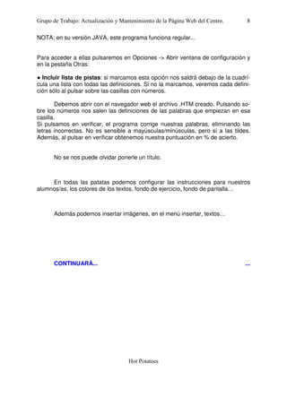 Grupo de Trabajo: Actualización y Mantenimiento de la Página Web del Centro.

8

NOTA: en su versión JAVA, este programa funciona regular...
Para acceder a ellas pulsaremos en Opciones -> Abrir ventana de configuración y
en la pestaña Otras:
● Incluir lista de pistas: si marcamos esta opción nos saldrá debajo de la cuadrícula una lista con todas las definiciones. Si no la marcamos, veremos cada definición sólo al pulsar sobre las casillas con números.
Debemos abrir con el navegador web el archivo .HTM creado. Pulsando sobre los números nos salen las definiciones de las palabras que empiezan en esa
casilla.
Si pulsamos en verificar, el programa corrige nuestras palabras, eliminando las
letras incorrectas. No es sensible a mayúsculas/minúsculas, pero sí a las tildes.
Además, al pulsar en verificar obtenemos nuestra puntuación en % de acierto.
No se nos puede olvidar ponerle un título.

En todas las patatas podemos configurar las instrucciones para nuestros
alumnos/as, los colores de los textos, fondo de ejercicio, fondo de pantalla…

Además podemos insertar imágenes, en el menú insertar, textos…

CONTINUARÁ...

...

Hot Potatoes

 