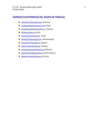 C.E.I.P. Nuestra Señora del Castillo
Vilches (Jaén)

CORREOS ELECTRÓNICOS DEL GRUPO DE TRABAJO:
adnolias75@hotmail.com (Antonio)
anaberjasfargas@hotmail.com (Ana)
aurorahervasprieto@yahoo.es (Aurora)
dolihe@yahoo.es (Loli)
franinjsr@hotmail.com (Fran)
ilulopez33@hotmail.com (Ilumnianada)
karengb1919@yahoo.es (Karen)
maesvil2@hotmail.com (Grego)
marinanavfer@telefonica.net (Marina)
pjgarcia@andaluciajunta.es (José Antonio)
plparra@andaluciajunta.es (Lucía)

9

 