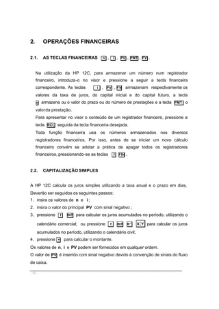- 11 -
2. OPERAÇÕES FINANCEIRAS
2.1. AS TECLAS FINANCEIRAS n , i , PV , PMT , FV .
Na utilização da HP 12C, para armazenar um número num registrador
financeiro, introduza-o no visor e pressione a seguir a tecla financeira
correspondente. As teclas i , PV , FV armazenam respectivamente os
valores da taxa de juros, do capital inicial e do capital futuro, a tecla
n armazena ou o valor do prazo ou do número de prestações e a tecla PMT o
valorda prestação.
Para apresentar no visor o conteúdo de um registrador financeiro, pressione a
tecla RCL seguida da tecla financeira desejada.
Toda função financeira usa os números armazenados nos diversos
registradores financeiros. Por isso, antes de se iniciar um novo cálculo
financeiro convém se adotar a prática de apagar todos os registradores
financeiros, pressionando-se as teclas f FIN .
2.2. CAPITALIZAÇÃO SIMPLES
A HP 12C calcula os juros simples utilizando a taxa anual e o prazo em dias.
Deverão ser seguidos os seguintes passos:
1. insira os valores de n e i ;
2. insira o valor do principal PV com sinal negativo ;
3. pressione f INT para calcular os juros acumulados no período, utilizando o
calendário comercial; ou pressione f INT R↓ YX>
< para calcular os juros
acumulados no período, utilizando o calendário civil;
4. pressione + para calcular o montante.
Os valores de PVin e, podem ser fornecidos em qualquer ordem.
O valor de PV é inserido com sinal negativo devido à convenção de sinais do fluxo
de caixa.
 