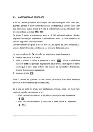 - 12 -
2.3. CAPITALIZAÇÃO COMPOSTA
A HP 12C resolve problemas em qualquer uma das convenções acima. Para isso,
quando o período n é um número fracionário, é indispensável verificar se no visor
está aparecendo ou não a letra C. A letra C pode ser colocada ou retirada do visor
pressionando-se as teclas STO EEX . .
Se a letra C estiver aparecendo no visor, a HP 12C está realizando os cálculos
segundo a convenção exponencial. Caso contrário, a HP 12C está realizando os
cálculos segundo a convenção linear.
Convém lembrar que para o uso da HP 12C, no regime de juros compostos, a
unidade de referência do período deve ser a mesma da taxa de juros.
No caso do cálculo de FV , deverão ser seguidos os seguintes passos:
1. insira os valores de n, i e PV .
2. insira o número 0 (zero) e pressione a tecla PMT . Como o parâmetro
financeiro PMT não participa do problema, deve ter seu valor registrado como
sendo igual a zero. Caso tenham sido zerados os registradores financeiros,
torna-se desnecessário esse passo.
3. pressione a tecla FV .
Para o cálculo de qualquer um dos outros parâmetros financeiros, devemos
proceder de modo análogo ao descrito acima.
Se a taxa de juros for anual, com capitalização mensal, existe um meio mais
rápido de calcular e armazenar n e i:
§ Para calcular e armazenar n , introduza o número de anos e pressione
g 12x ;
§ Para calcular e armazenar i, introduza a taxa anual e pressione
g 12 ÷ .
 