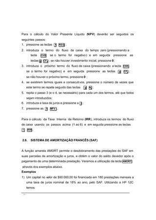 - 14 -
Para o cálculo do Valor Presente Líquido (NPV) deverão ser seguidos os
seguintes passos:
1. pressione as teclas f REG ;
2. introduza o termo do fluxo de caixa do tempo zero (pressionando a
tecla CHS se o termo for negativo) e em seguida pressione as
teclas g CF0 ; se não houver investimento inicial, pressione 0;
3. introduza o próximo termo do fluxo de caixa (pressionando a tecla CHS
se o termo for negativo) e em seguida pressione as teclas g CFj ;
se não houver o próximo termo, pressione 0 ;
4. se existirem termos iguais e consecutivos, pressione o número de vezes que
este termo se repete seguido das teclas g Nj ;
5. repita o passo 3 (e o 4, se necessário) para cada um dos termos, até que todos
sejam introduzidos;
6. introduza a taxa de juros e pressione a i ;
7. pressione as f NPV .
Para o cálculo da Taxa Interna de Retorno (IRR), introduza os termos do fluxo
de caixa usando os passos acima (1 ao 6) e em seguida pressione as teclas
f IRR .
2.6. SISTEMA DE AMORTIZAÇÃO FRANCÊS (SAF)
A função amarela AMORT permite o desdobramento das prestações do SAF em
suas parcelas de amortização e juros, e obtém o valor do saldo devedor após o
pagamento de uma determinada prestação. Veremos a utilização da tecla AMORT
através dos exemplos abaixo.
Exemplos
1) Um capital no valor de $90.000,00 foi financiado em 180 prestações mensais a
uma taxa de juros nominal de 18% ao ano, pelo SAF. Utilizando a HP 12C
temos:
 