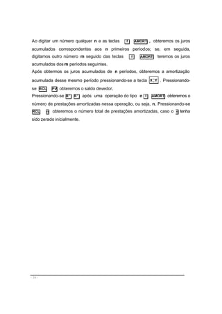 - 16 -
Ao digitar um número qualquer n e as teclas f AMORT , obteremos os juros
acumulados correspondentes aos n primeiros períodos; se, em seguida,
digitamos outro número m seguido das teclas f AMORT teremos os juros
acumulados dos m períodos seguintes.
Após obtermos os juros acumulados de n períodos, obteremos a amortização
acumulada desse mesmo período pressionando-se a tecla YX >
< . Pressionando-
se RCL PV obteremos o saldo devedor.
Pressionando-se R↓ R↓ após uma operação do tipo n f AMORT obteremos o
número de prestações amortizadas nessa operação, ou seja, n. Pressionando-se
RCL n obteremos o número total de prestações amortizadas, caso o n tenha
sido zerado inicialmente.
 