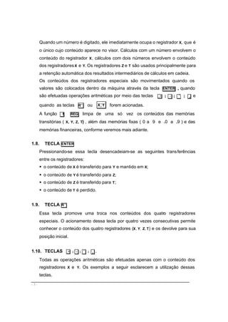 - 3 -
Quando um número é digitado, ele imediatamente ocupa o registrador X, que é
o único cujo conteúdo aparece no visor. Cálculos com um número envolvem o
conteúdo do registrador X, cálculos com dois números envolvem o conteúdo
dos registradoresX e Y. Os registradores Z e T são usados principalmente para
a retenção automática dos resultados intermediários de cálculos em cadeia.
Os conteúdos dos registradores especiais são movimentados quando os
valores são colocados dentro da máquina através da tecla ENTER , quando
são efetuadas operações aritméticas por meio das teclas + ; − ; × ; ÷ e
quando as teclas R↓ ou YX>
< forem acionadas.
A função f REG limpa de uma só vez os conteúdos das memórias
transitórias ( X, Y, Z, T) , além das memórias fixas ( 0 a 9 e .0 a .9 ) e das
memórias financeiras, conforme veremos mais adiante.
1.8. TECLA ENTER
Pressionando-se essa tecla desencadeiam-se as seguintes transferências
entre os registradores:
§ o conteúdo de X é transferido para Y e mantido em X;
§ o conteúdo de Y é transferido para Z;
§ o conteúdo de Z é transferido para T;
§ o conteúdo de T é perdido.
1.9. TECLA R↓
Essa tecla promove uma troca nos conteúdos dos quatro registradores
especiais. O acionamento dessa tecla por quatro vezes consecutivas permite
conhecer o conteúdo dos quatro registradores (X, Y, Z, T) e os devolve para sua
posição inicial.
1.10. TECLAS + ; − ; × ; ÷ .
Todas as operações aritméticas são efetuadas apenas com o conteúdo dos
registradores X e Y. Os exemplos a seguir esclarecem a utilização dessas
teclas.
 